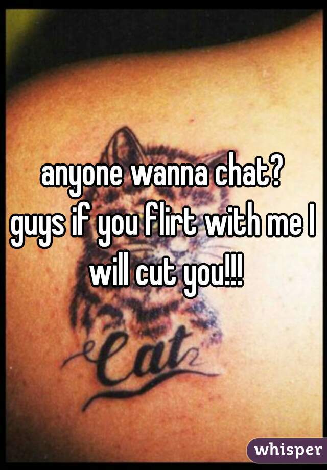 anyone wanna chat?
guys if you flirt with me I will cut you!!!