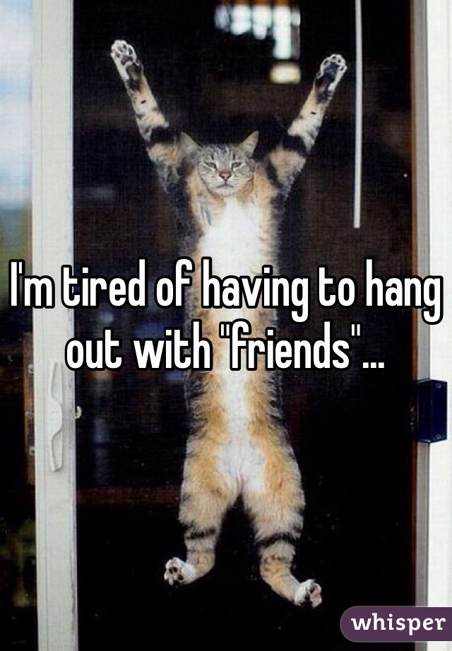 I'm tired of having to hang out with "friends"...