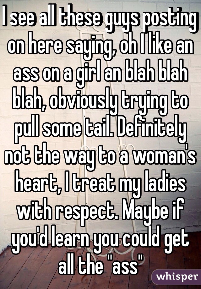 I see all these guys posting on here saying, oh I like an ass on a girl an blah blah blah, obviously trying to pull some tail. Definitely not the way to a woman's heart, I treat my ladies with respect. Maybe if you'd learn you could get all the "ass"