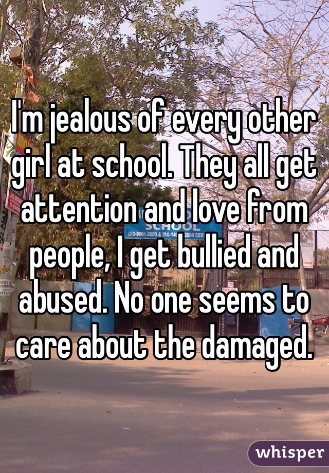 I'm jealous of every other girl at school. They all get attention and love from people, I get bullied and abused. No one seems to care about the damaged.