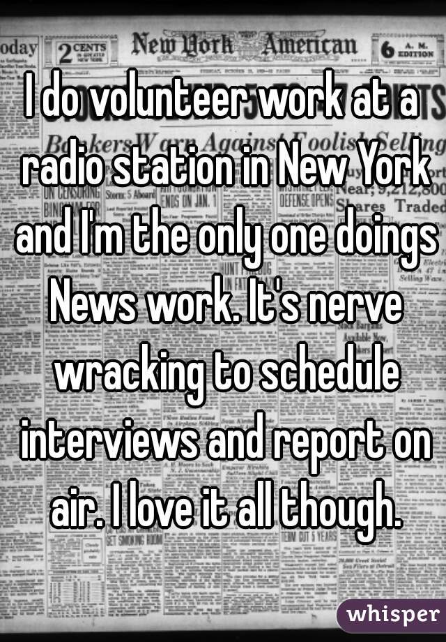 I do volunteer work at a radio station in New York and I'm the only one doings News work. It's nerve wracking to schedule interviews and report on air. I love it all though.
