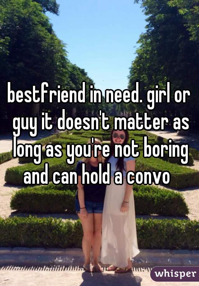bestfriend in need. girl or guy it doesn't matter as long as you're not boring and can hold a convo  