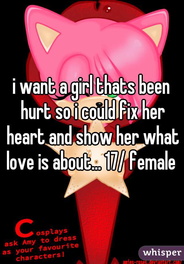 i want a girl thats been hurt so i could fix her heart and show her what love is about... 17/ female 
