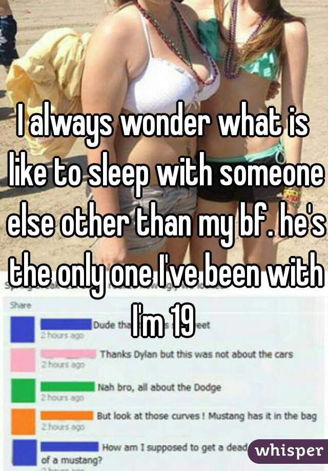 I always wonder what is like to sleep with someone else other than my bf. he's the only one I've been with I'm 19 