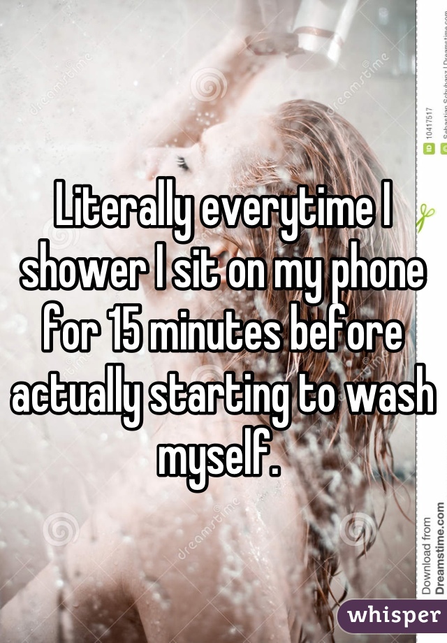 Literally everytime I shower I sit on my phone for 15 minutes before actually starting to wash myself. 