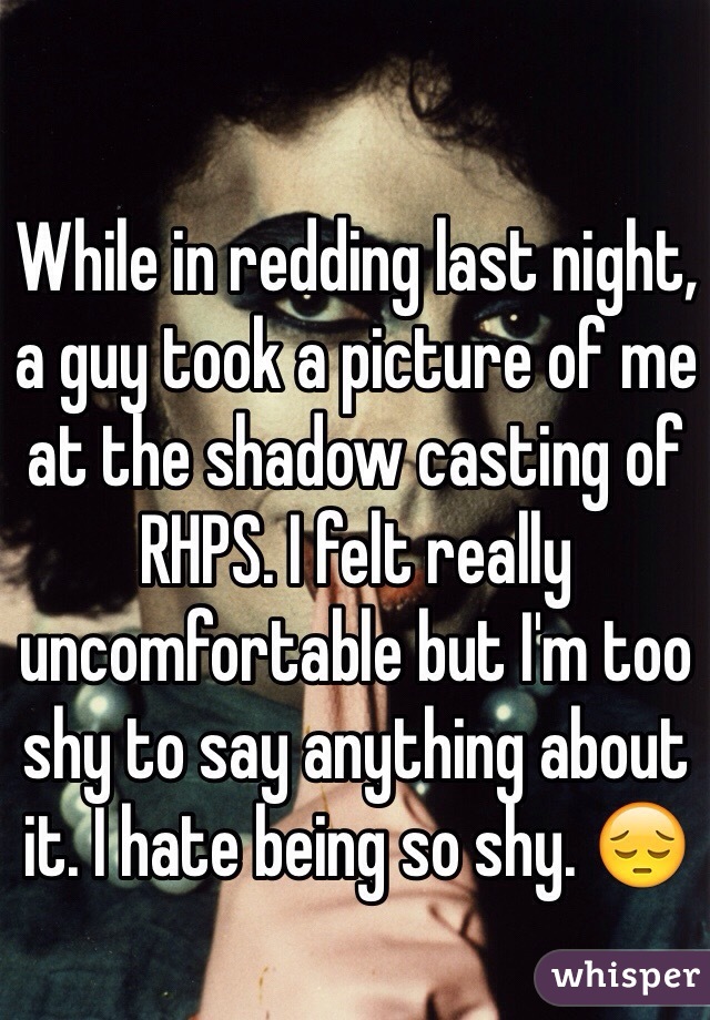 While in redding last night, a guy took a picture of me at the shadow casting of RHPS. I felt really uncomfortable but I'm too shy to say anything about it. I hate being so shy. 😔