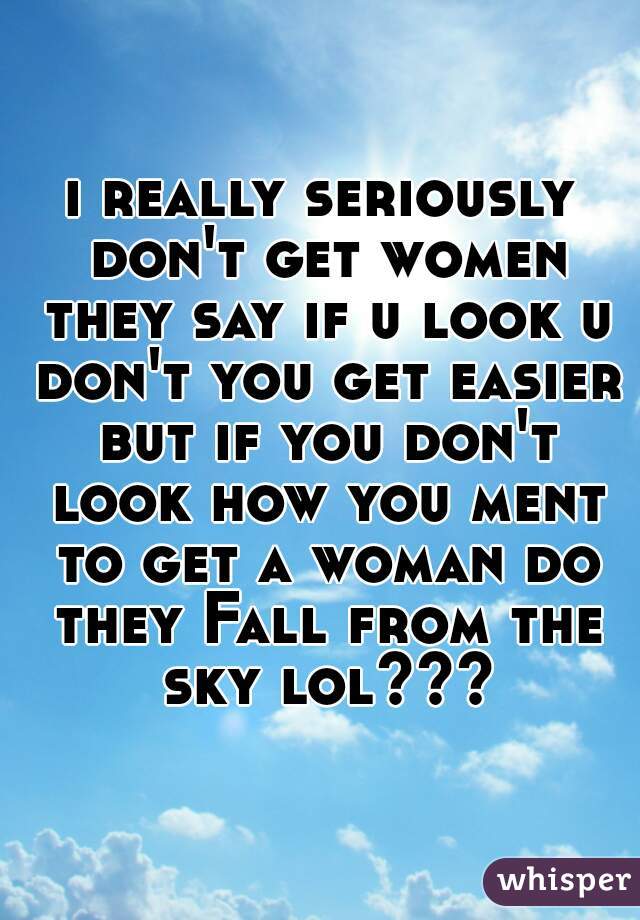 i really seriously don't get women they say if u look u don't you get easier but if you don't look how you ment to get a woman do they Fall from the sky lol???
