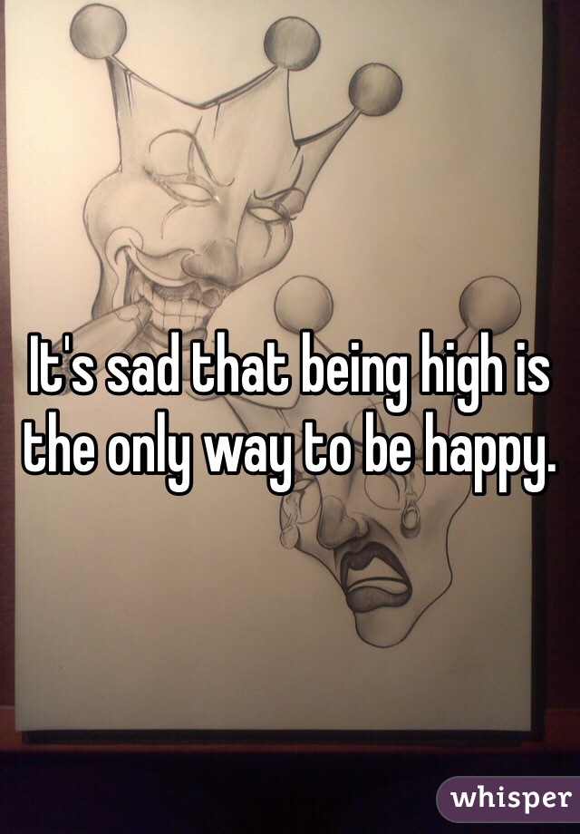 It's sad that being high is the only way to be happy. 
