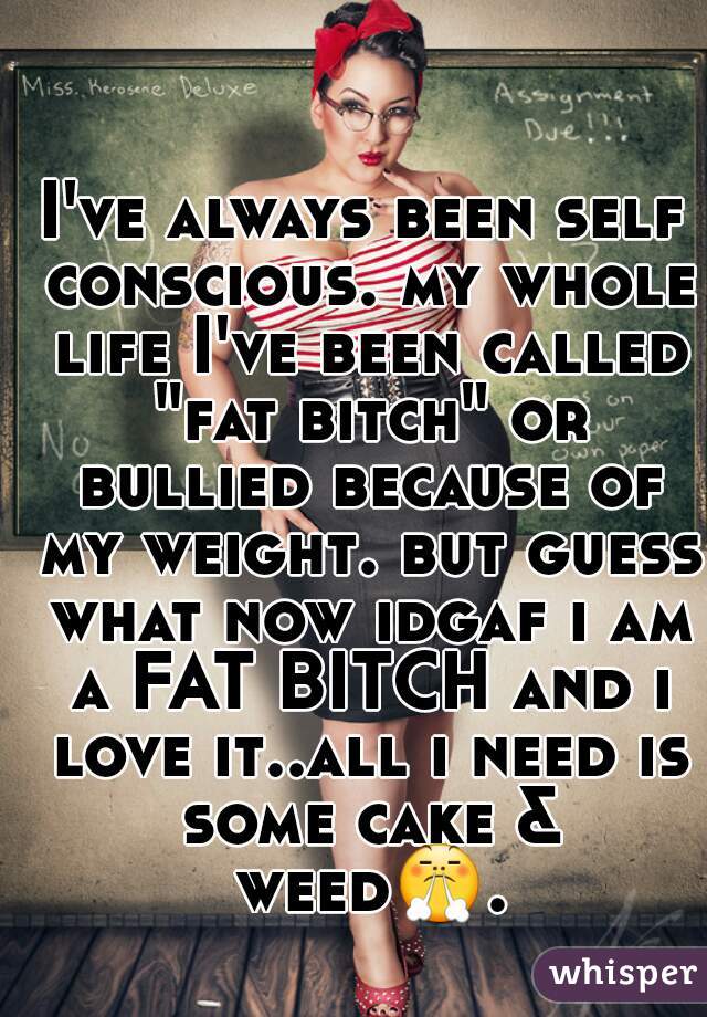 I've always been self conscious. my whole life I've been called "fat bitch" or bullied because of my weight. but guess what now idgaf i am a FAT BITCH and i love it..all i need is some cake & weed😤. 