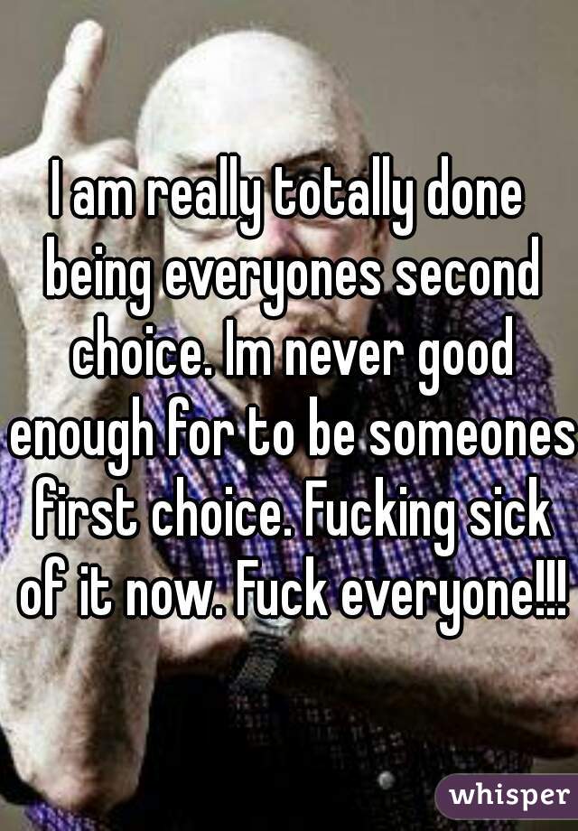 I am really totally done being everyones second choice. Im never good enough for to be someones first choice. Fucking sick of it now. Fuck everyone!!!