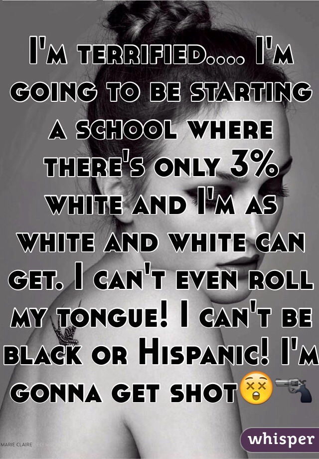 I'm terrified.... I'm going to be starting a school where there's only 3% white and I'm as white and white can get. I can't even roll my tongue! I can't be black or Hispanic! I'm gonna get shot😲🔫