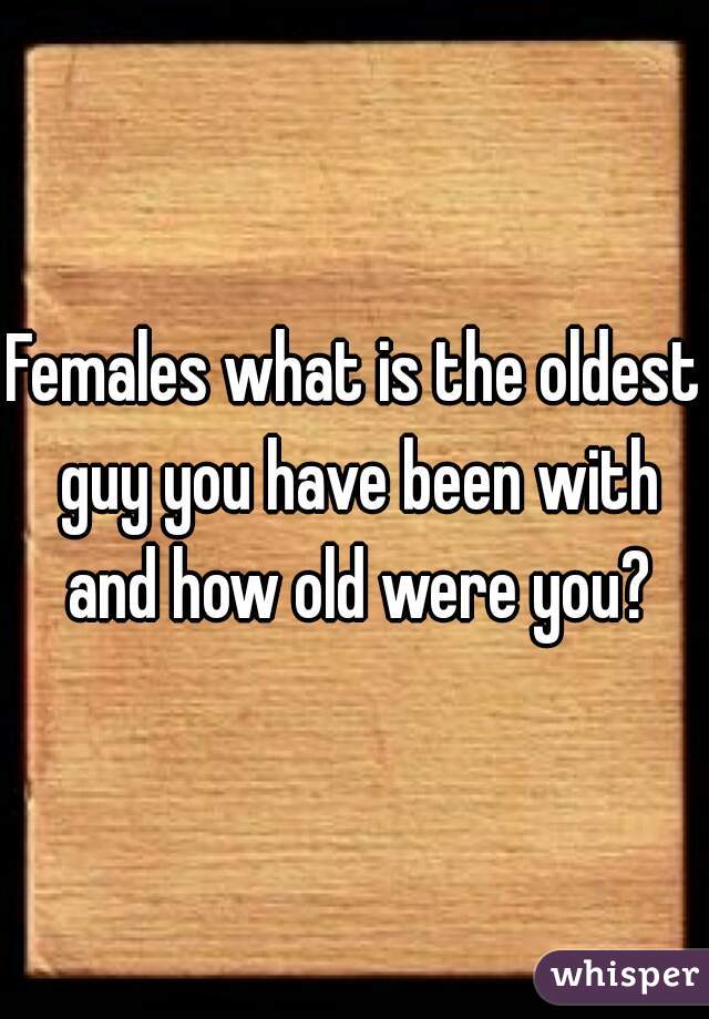 Females what is the oldest guy you have been with and how old were you?