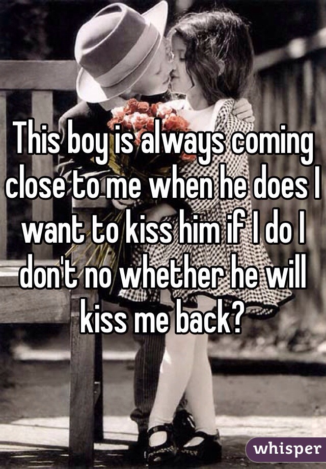 This boy is always coming close to me when he does I want to kiss him if I do I don't no whether he will kiss me back?