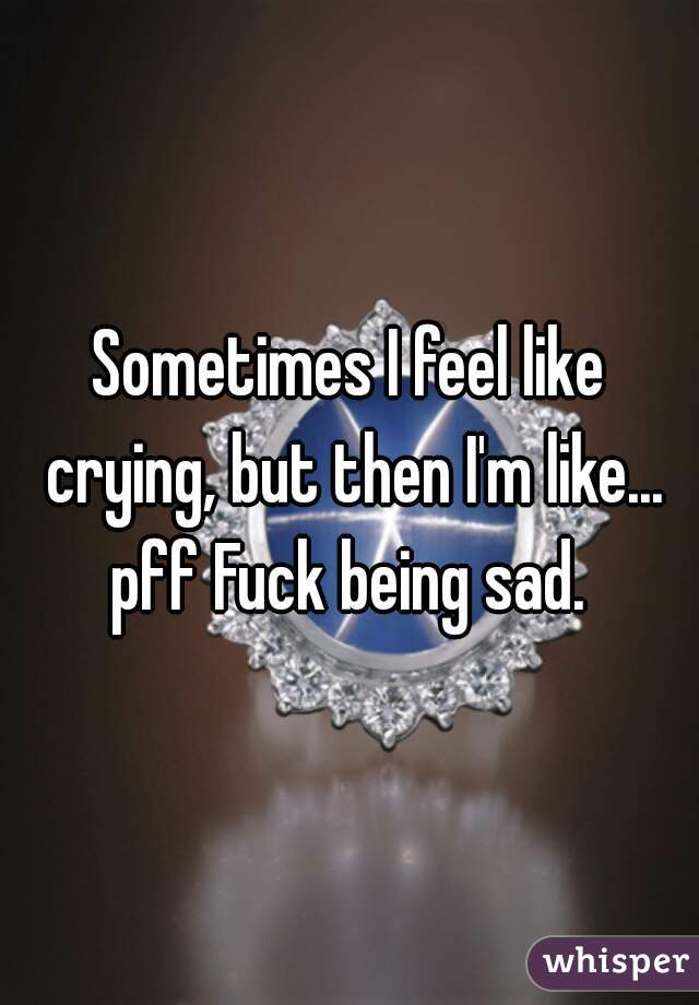 Sometimes I feel like crying, but then I'm like... pff Fuck being sad. 