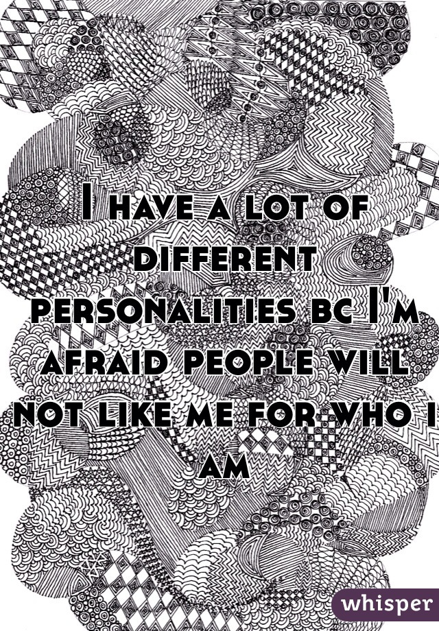 I have a lot of different personalities bc I'm afraid people will not like me for who i am 
