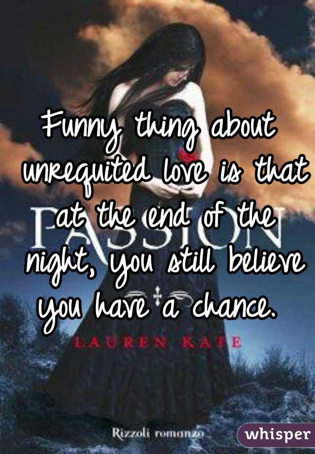 Funny thing about unrequited love is that at the end of the night, you still believe you have a chance. 
