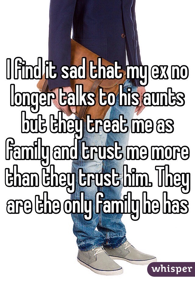 I find it sad that my ex no longer talks to his aunts but they treat me as family and trust me more than they trust him. They are the only family he has 