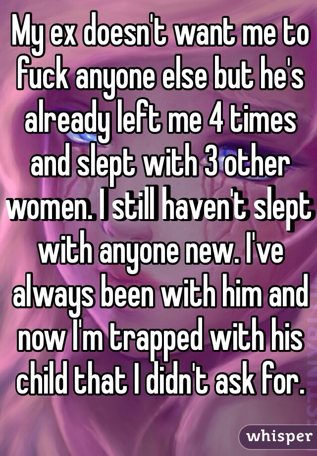 My ex doesn't want me to fuck anyone else but he's already left me 4 times and slept with 3 other women. I still haven't slept with anyone new. I've always been with him and now I'm trapped with his child that I didn't ask for. 
