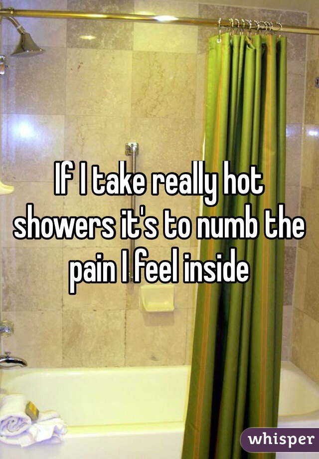 If I take really hot showers it's to numb the pain I feel inside 
