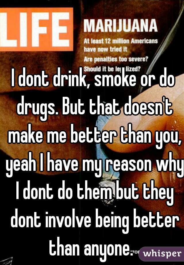 I dont drink, smoke or do drugs. But that doesn't make me better than you, yeah I have my reason why I dont do them but they dont involve being better than anyone.  