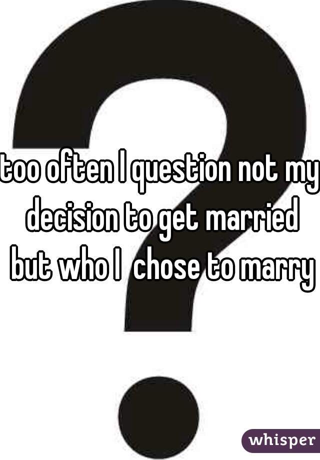 too often I question not my decision to get married but who I  chose to marry
