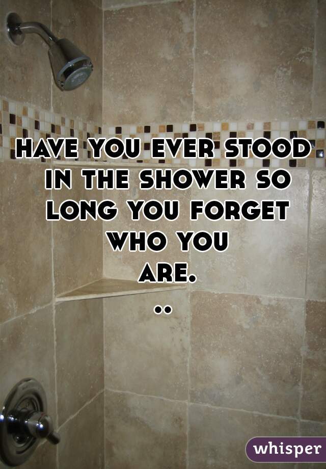 have you ever stood in the shower so long you forget who you are...