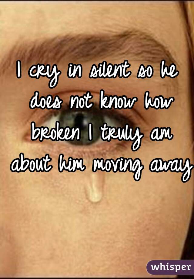 I cry in silent so he does not know how broken I truly am about him moving away 