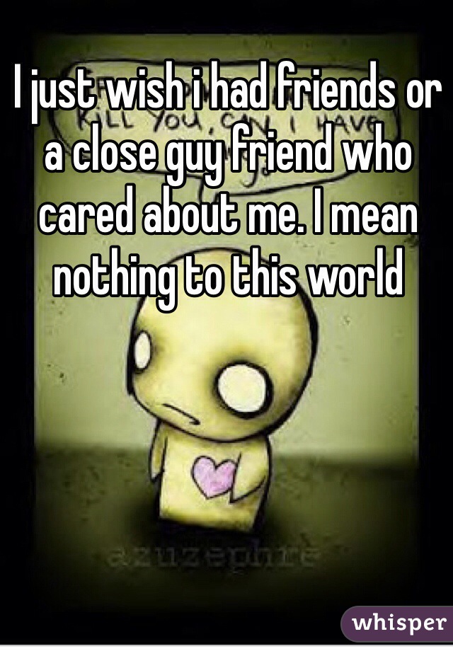 I just wish i had friends or a close guy friend who cared about me. I mean nothing to this world 
