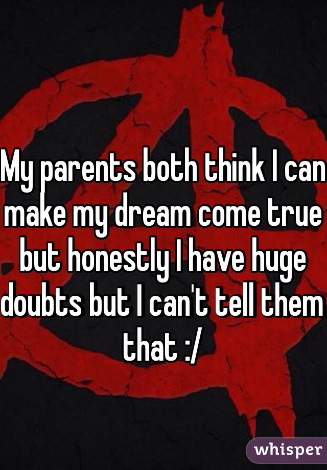 My parents both think I can make my dream come true but honestly I have huge doubts but I can't tell them that :/ 