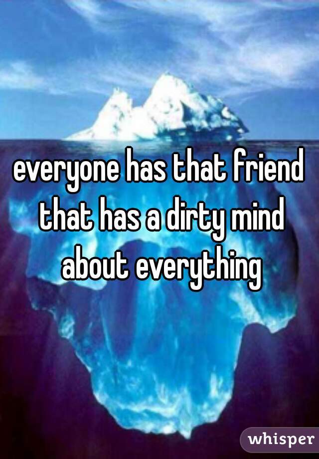 everyone has that friend that has a dirty mind about everything