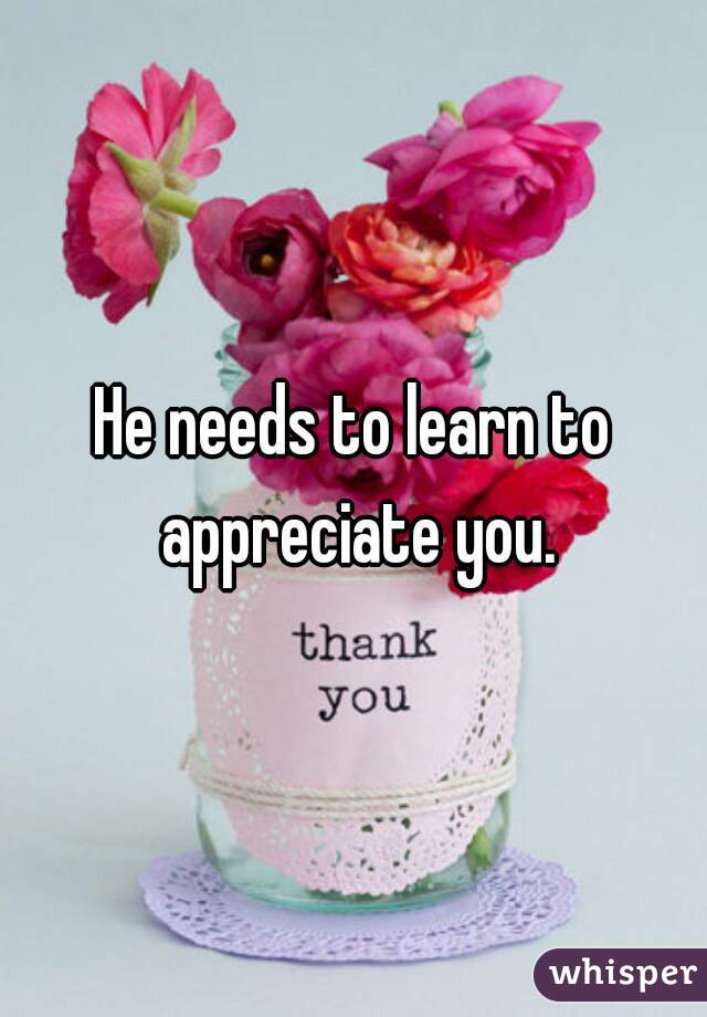 He needs to learn to appreciate you.