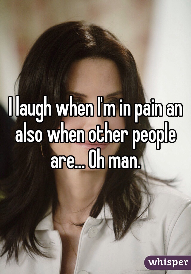 I laugh when I'm in pain an also when other people are... Oh man. 