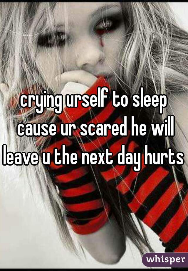 crying urself to sleep cause ur scared he will leave u the next day hurts 