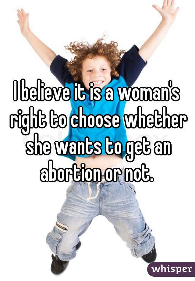 I believe it is a woman's right to choose whether she wants to get an abortion or not. 