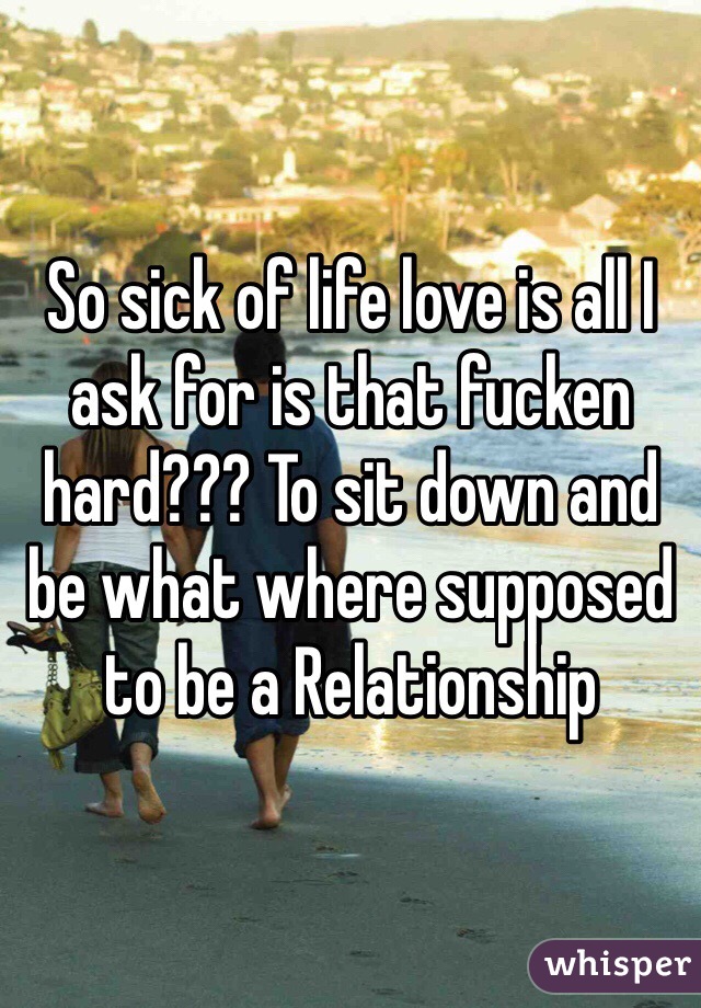 So sick of life love is all I ask for is that fucken hard??? To sit down and be what where supposed to be a Relationship 