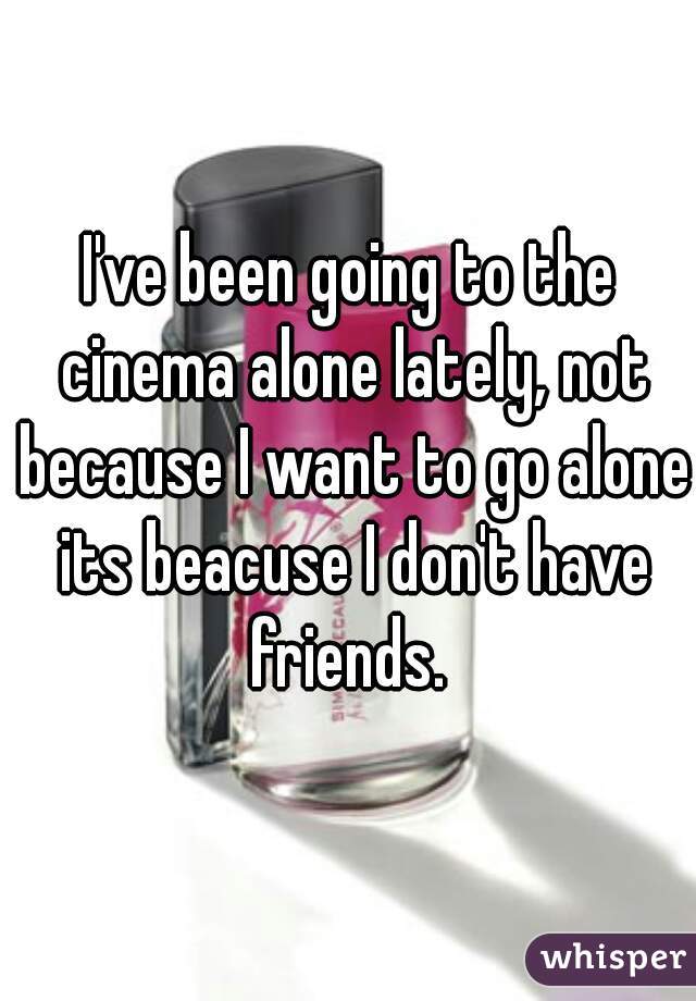 I've been going to the cinema alone lately, not because I want to go alone its beacuse I don't have friends. 