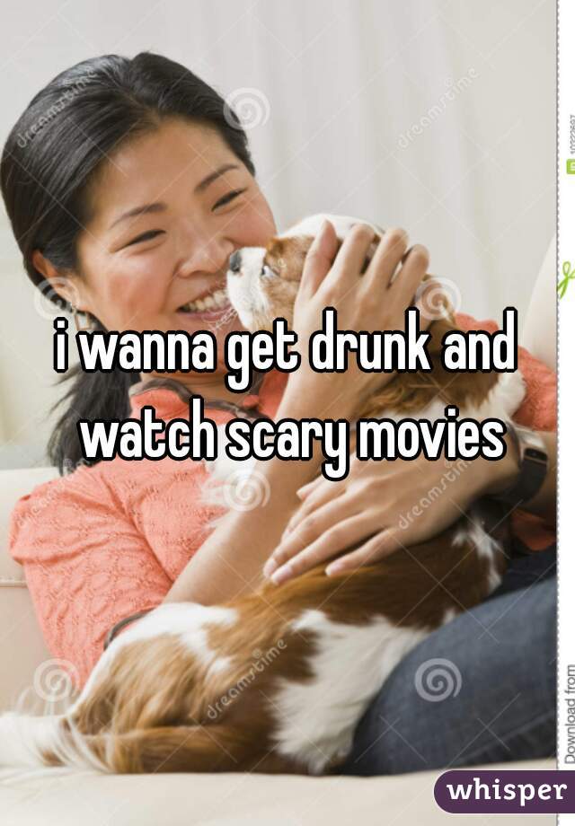 i wanna get drunk and watch scary movies