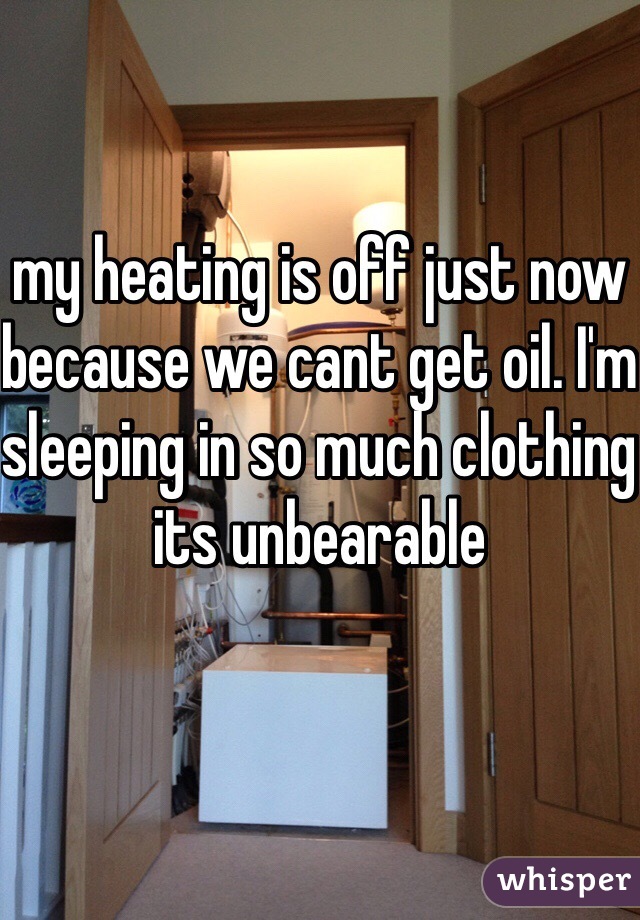 my heating is off just now because we cant get oil. I'm sleeping in so much clothing its unbearable
