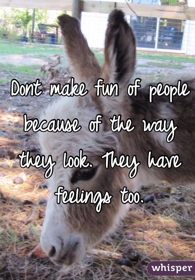 Dont make fun of people because of the way they look. They have feelings too. 