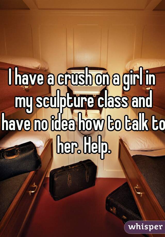 I have a crush on a girl in my sculpture class and have no idea how to talk to her. Help.