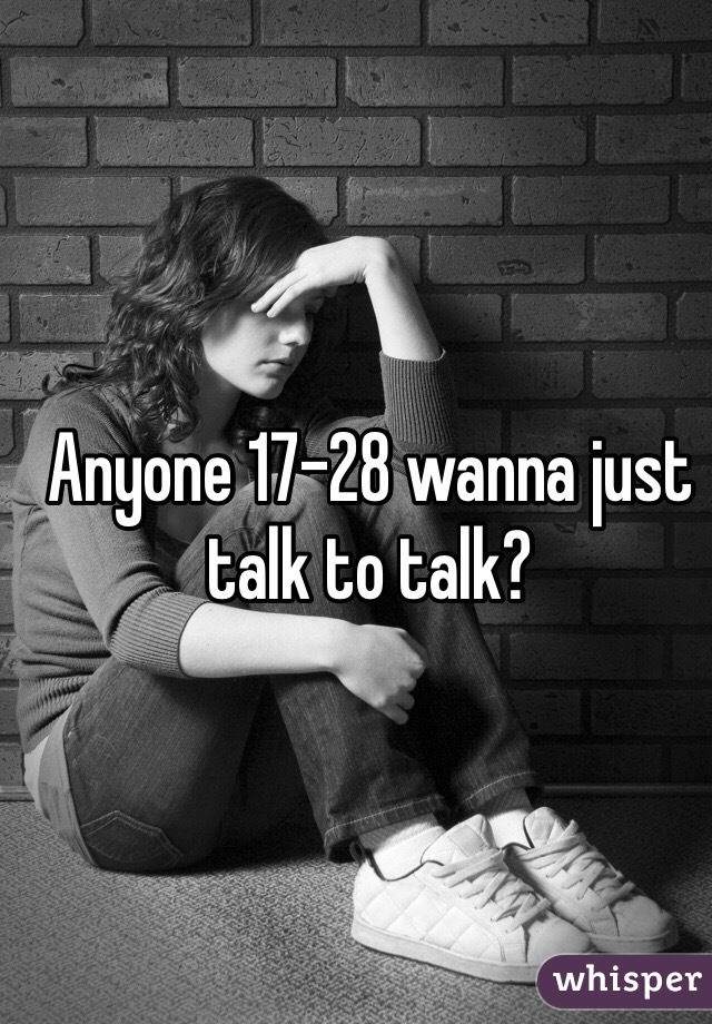 Anyone 17-28 wanna just talk to talk?