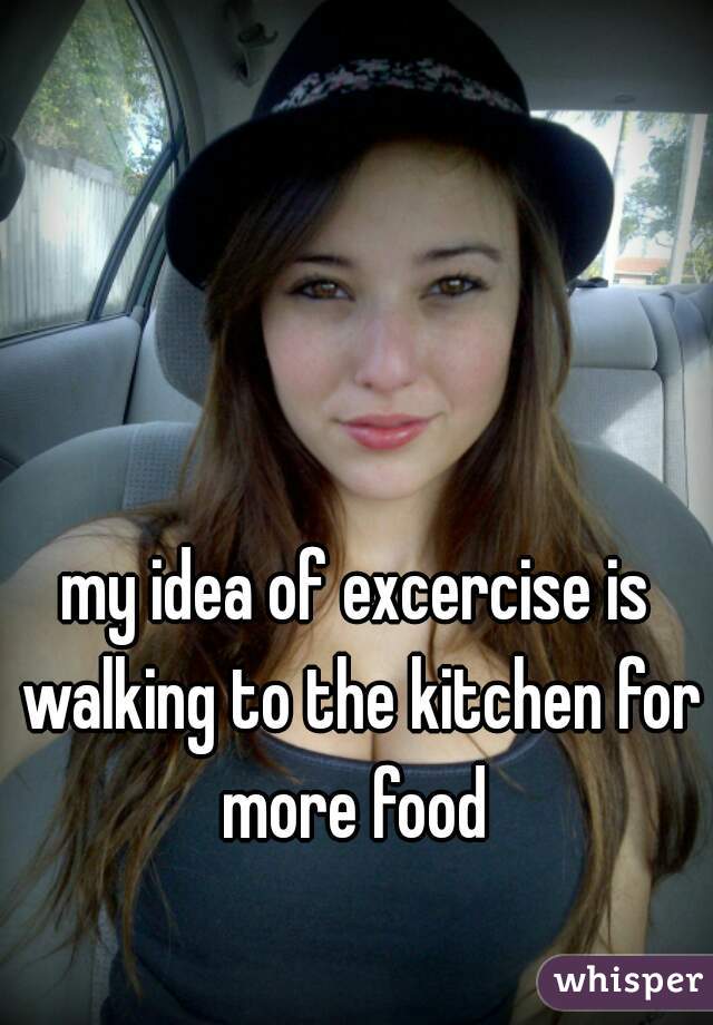my idea of excercise is walking to the kitchen for more food 