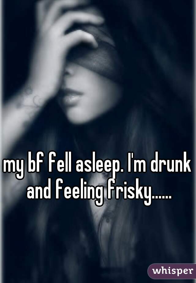 my bf fell asleep. I'm drunk and feeling frisky......