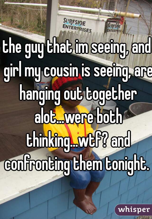 the guy that im seeing, and girl my cousin is seeing, are hanging out together alot...were both thinking...wtf? and confronting them tonight. 