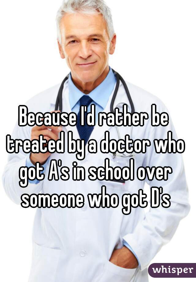 Because I'd rather be treated by a doctor who got A's in school over someone who got D's
