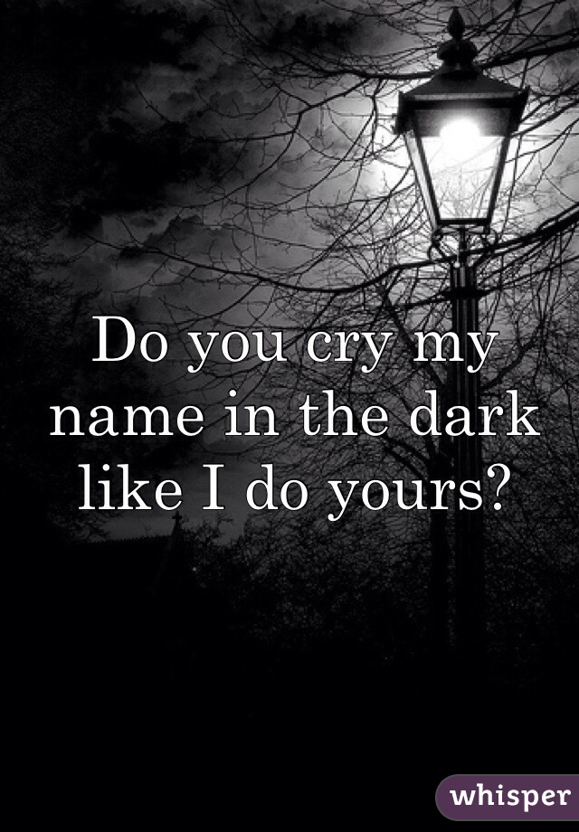 Do you cry my name in the dark like I do yours?