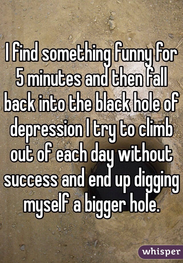 I find something funny for 5 minutes and then fall back into the black hole of depression I try to climb out of each day without success and end up digging myself a bigger hole. 