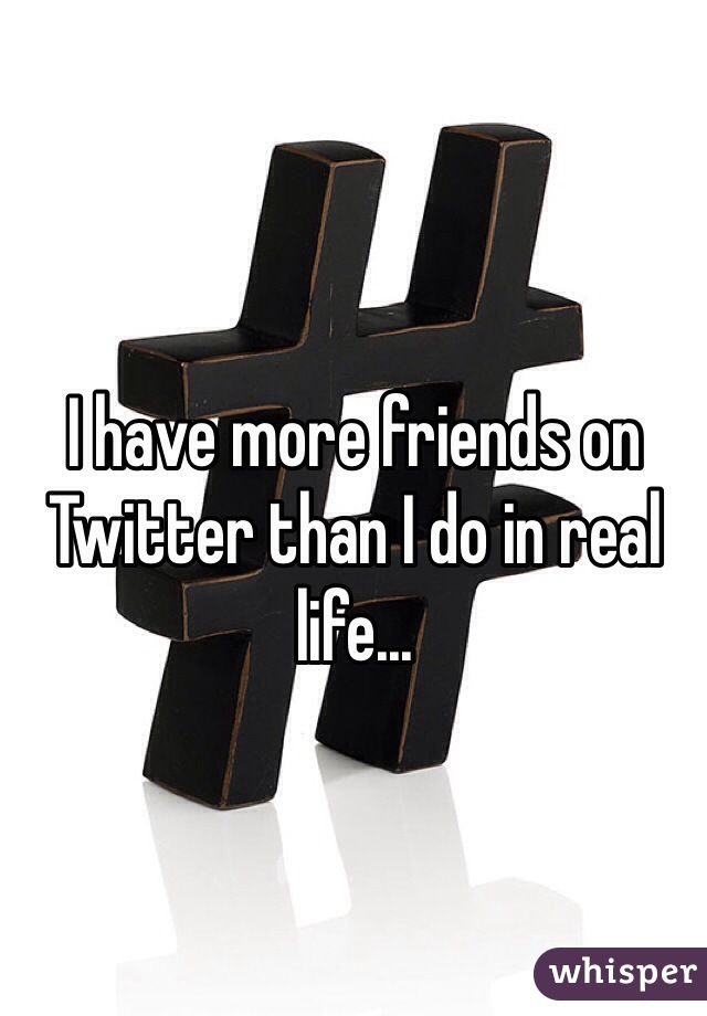 I have more friends on Twitter than I do in real life...