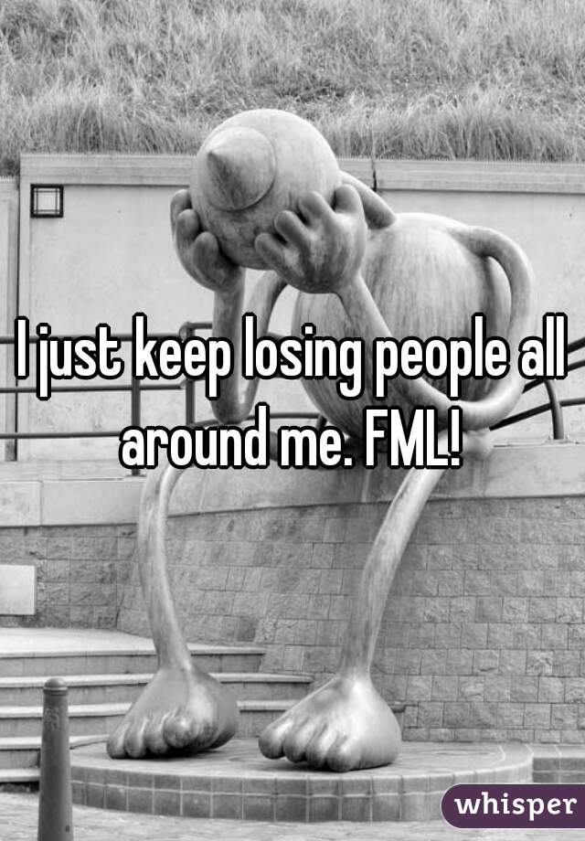 I just keep losing people all around me. FML! 