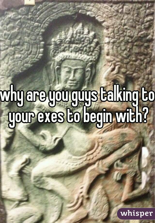 why are you guys talking to your exes to begin with?